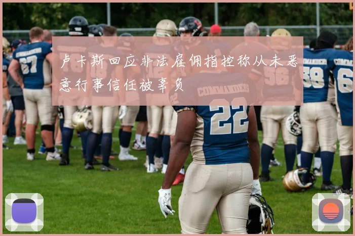 卢卡斯回应非法雇佣指控称从未恶意行事信任被辜负