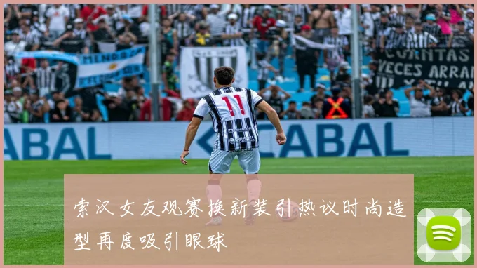 索汉女友观赛换新装引热议时尚造型再度吸引眼球