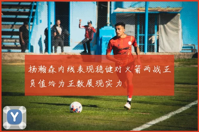 杨瀚森内线表现稳健对火箭两战正负值均为正数展现实力